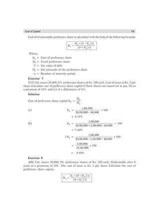 Cost of Captial 75
Cost of irredeemable preference share is calculated with the help of the following formula:
p p
p
p
D (P N )/n
K
(P N )/2
+ −
=
+
Where,
Kp = Cost of preference share
Dp = Fixed preference share
P = Par value of debt
Np = Net proceeds of the preference share
n = Number of maturity period.
Exercise 7
XYZ Ltd. issues 20,000, 8% preference shares of Rs. 100 each. Cost of issue is Rs. 2 per
share. Calculate cost of preference share capital if these shares are issued (a) at par, (b) at
a premium of 10% and (c) of a debentures of 6%.
Solution
Cost of preference share capital Kp =
p
p
D
N
(a) Kp =
−
1,60,000
20,00,000 40,000
×100
= 8.16%
(b) Kp =
1,60,000
20,00,000 2,00,000 40,000+ −
× 100
= 7.40%
I Kp =
1,60,000
20,00,000 1,20,000 40,000− −
×100
=
1,60,000
18,40,000
×100
= 8.69%
Exercise 8
ABC Ltd. issues 20,000, 8% preference shares of Rs. 100 each. Redeemable after 8
years at a premium of 10%. The cost of issue is Rs. 2 per share. Calculate the cost of
preference share capital.
p p
p
p
D (P N )/n
K
(P N )/2
+ −
=
+
 