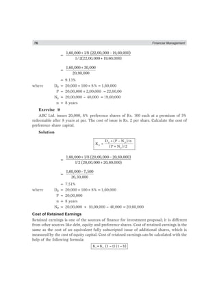 76 Financial Management
=
+ −
+
1,60,000 1/8 (22,00,000 19,60,000)
1/2(22,00,000 19,60,000)
=
+1,60,000 30,000
20,80,000
= 9.13%
where Dp = 20,000×100×8%=1,60,000
P = 20,00,000+2,00,000 =22,00,00
Np = 20,00,000 – 40,000 =19,60,000
n = 8 years
Exercise 9
ABC Ltd. issues 20,000, 8% preference shares of Rs. 100 each at a premium of 5%
redeemable after 8 years at par. The cost of issue is Rs. 2 per share. Calculate the cost of
preference share capital.
Solution
p p
p
p
D (P N )/n
K
(P N )/2
+ −
=
+
=
1,60,000 1/8 (20,00,000 20,60,000)
1/2 (20,00,000 20,60,000)
+ −
+
=
1,60,000–7,500
20,30,000
= 7.51%
where Dp = 20,000×100×8%=1,60,000
P = 20,00,000
n = 8 years
Np = 20,00,000 + 10,00,000 – 40,000 =20,60,000
Cost of Retained Earnings
Retained earnings is one of the sources of finance for investment proposal; it is different
from other sources like debt, equity and preference shares. Cost of retained earnings is the
same as the cost of an equivalent fully subscripted issue of additional shares, which is
measured by the cost of equity capital. Cost of retained earnings can be calculated with the
help of the following formula:
r eK =K (1 – t) (1 – b)
 
