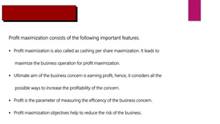 Profit maximization consists of the following important features.
 Profit maximization is also called as cashing per share maximization. It leads to
maximize the business operation for profit maximization.
 Ultimate aim of the business concern is earning profit, hence, it considers all the
possible ways to increase the profitability of the concern.
 Profit is the parameter of measuring the efficiency of the business concern.
 Profit maximization objectives help to reduce the risk of the business.
 