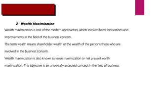 2 - Wealth Maximization
Wealth maximization is one of the modern approaches, which involves latest innovations and
improvements in the field of the business concern.
The term wealth means shareholder wealth or the wealth of the persons those who are
involved in the business concern.
Wealth maximization is also known as value maximization or net present worth
maximization. This objective is an universally accepted concept in the field of business.
 