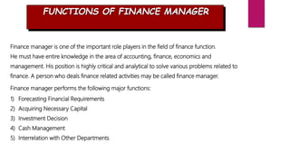 FUNCTIONS OF FINANCE MANAGER
Finance manager is one of the important role players in the field of finance function.
He must have entire knowledge in the area of accounting, finance, economics and
management. His position is highly critical and analytical to solve various problems related to
finance. A person who deals finance related activities may be called finance manager.
Finance manager performs the following major functions:
1) Forecasting Financial Requirements
2) Acquiring Necessary Capital
3) Investment Decision
4) Cash Management
5) Interrelation with Other Departments
 