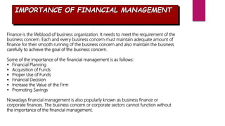 IMPORTANCE OF FINANCIAL MANAGEMENT
Finance is the lifeblood of business organization. It needs to meet the requirement of the
business concern. Each and every business concern must maintain adequate amount of
finance for their smooth running of the business concern and also maintain the business
carefully to achieve the goal of the business concern.
Some of the importance of the financial management is as follows:
 Financial Planning
 Acquisition of Funds
 Proper Use of Funds
 Financial Decision
 Increase the Value of the Firm
 Promoting Savings
Nowadays financial management is also popularly known as business finance or
corporate finances. The business concern or corporate sectors cannot function without
the importance of the financial management.
 