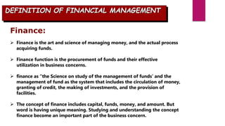 Finance:
 Finance is the art and science of managing money, and the actual process
acquiring funds.
 Finance function is the procurement of funds and their effective
utilization in business concerns.
 finance as “the Science on study of the management of funds’ and the
management of fund as the system that includes the circulation of money,
granting of credit, the making of investments, and the provision of
facilities.
 The concept of finance includes capital, funds, money, and amount. But
word is having unique meaning. Studying and understanding the concept
finance become an important part of the business concern.
DEFINITION OF FINANCIAL MANAGEMENT
 