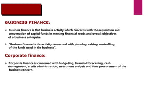 BUSINESS FINANCE:
 Business finance is that business activity which concerns with the acquisition and
conversation of capital funds in meeting financial needs and overall objectives
of a business enterprise.
 “Business finance is the activity concerned with planning, raising, controlling,
of the funds used in the business”.
Corporate finance:
 Corporate finance is concerned with budgeting, financial forecasting, cash
management, credit administration, investment analysis and fund procurement of the
business concern
 