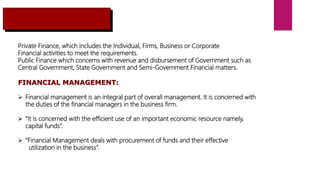 Private Finance, which includes the Individual, Firms, Business or Corporate
Financial activities to meet the requirements.
Public Finance which concerns with revenue and disbursement of Government such as
Central Government, State Government and Semi-Government Financial matters.
FINANCIAL MANAGEMENT:
 Financial management is an integral part of overall management. It is concerned with
the duties of the financial managers in the business firm.
 “It is concerned with the efficient use of an important economic resource namely,
capital funds”.
 “Financial Management deals with procurement of funds and their effective
utilization in the business”.
 