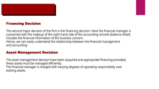 Financing Decision
The second major decision of the firm is the financing decision. Here the financial manager is
concerned with the makeup of the right-hand side of the accounting records (balance sheet)
includes the financial information of the business concern.
Hence, we can easily understand the relationship between the financial management
and accounting.
Asset Management Decision
The asset management decision have been acquired and appropriate financing provided,
these assets must be managed efficiently.
The financial manager is charged with varying degrees of operating responsibility over
existing assets.
 