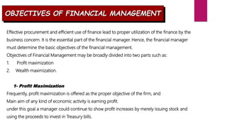 OBJECTIVES OF FINANCIAL MANAGEMENT
Effective procurement and efficient use of finance lead to proper utilization of the finance by the
business concern. It is the essential part of the financial manager. Hence, the financial manager
must determine the basic objectives of the financial management.
Objectives of Financial Management may be broadly divided into two parts such as:
1. Profit maximization
2. Wealth maximization.
1- Profit Maximization
Frequently, profit maximization is offered as the proper objective of the firm, and
Main aim of any kind of economic activity is earning profit.
under this goal a manager could continue to show profit increases by merely issuing stock and
using the proceeds to invest in Treasury bills.
 