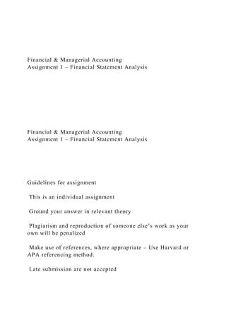 Financial & Managerial Accounting
Assignment 1 – Financial Statement Analysis
Financial & Managerial Accounting
Assignment 1 – Financial Statement Analysis
Guidelines for assignment
This is an individual assignment
Ground your answer in relevant theory
Plagiarism and reproduction of someone else’s work as your
own will be penalized
Make use of references, where appropriate – Use Harvard or
APA referencing method.
Late submission are not accepted
 