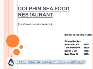 DOLPHIN SEA FOOD
RESTAURANT
(GULISTAN-E-JAUHAR KARACHI)
Business Feasibility Report
Groups Members:
Salman H Latif 56830
Tariq Mehmood 56908
Qamar U Din 57897
Syed Moaz Ali 55634
 
