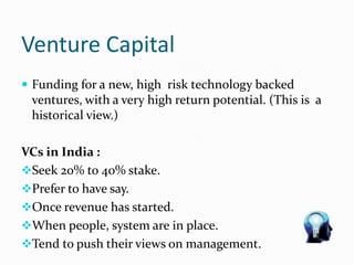 Venture Capital
 Funding for a new, high risk technology backed
ventures, with a very high return potential. (This is a
historical view.)
VCs in India :
Seek 20% to 40% stake.
Prefer to have say.
Once revenue has started.
When people, system are in place.
Tend to push their views on management.
 