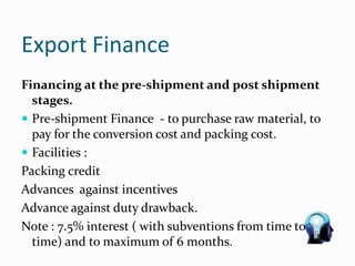 Export Finance
Financing at the pre-shipment and post shipment
stages.
 Pre-shipment Finance - to purchase raw material, to
pay for the conversion cost and packing cost.
 Facilities :
Packing credit
Advances against incentives
Advance against duty drawback.
Note : 7.5% interest ( with subventions from time to
time) and to maximum of 6 months.
 