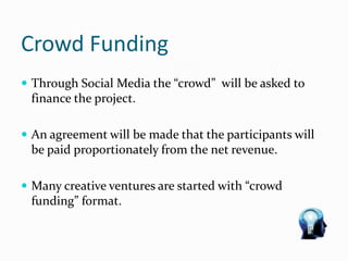 Crowd Funding
 Through Social Media the “crowd” will be asked to
finance the project.
 An agreement will be made that the participants will
be paid proportionately from the net revenue.
 Many creative ventures are started with “crowd
funding” format.
 