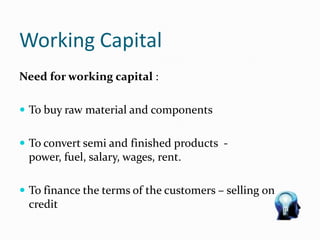 Working Capital
Need for working capital :
 To buy raw material and components
 To convert semi and finished products -
power, fuel, salary, wages, rent.
 To finance the terms of the customers – selling on
credit
 