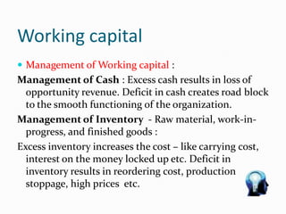 Working capital
 Management of Working capital :
Management of Cash : Excess cash results in loss of
opportunity revenue. Deficit in cash creates road block
to the smooth functioning of the organization.
Management of Inventory - Raw material, work-in-
progress, and finished goods :
Excess inventory increases the cost – like carrying cost,
interest on the money locked up etc. Deficit in
inventory results in reordering cost, production
stoppage, high prices etc.
 