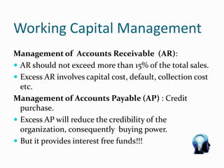Working Capital Management
Management of Accounts Receivable (AR):
 AR should not exceed more than 15% of the total sales.
 Excess AR involves capital cost, default, collection cost
etc.
Management of Accounts Payable (AP) : Credit
purchase.
 Excess AP will reduce the credibility of the
organization, consequently buying power.
 But it provides interest free funds!!!
 