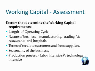 Working Capital - Assessment
Factors that determine the Working Capital
requirements :
 Length of Operating Cycle.
 Nature of business – manufacturing, trading Vs
restaurants and hospitals.
 Terms of credit to customers and from suppliers.
 Seasonality of the business.
 Production process – labor intensive Vs technology
intensive
 