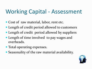 Working Capital - Assessment
 Cost of raw material, labor, rent etc.
 Length of credit period allowed to customers
 Length of credit period allowed by suppliers
 Length of time involved to pay wages and
overheads.
 Total operating expenses.
 Seasonality of the raw material availability.
 