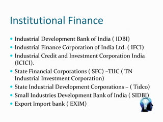 Institutional Finance
 Industrial Development Bank of India ( IDBI)
 Industrial Finance Corporation of India Ltd. ( IFCI)
 Industrial Credit and Investment Corporation India
(ICICI).
 State Financial Corporations ( SFC) –TIIC ( TN
Industrial Investment Corporation)
 State Industrial Development Corporations – ( Tidco)
 Small Industries Development Bank of India ( SIDBI)
 Export Import bank ( EXIM)
 