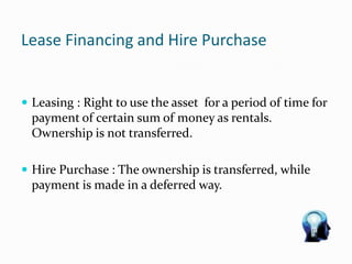 Lease Financing and Hire Purchase
 Leasing : Right to use the asset for a period of time for
payment of certain sum of money as rentals.
Ownership is not transferred.
 Hire Purchase : The ownership is transferred, while
payment is made in a deferred way.
 