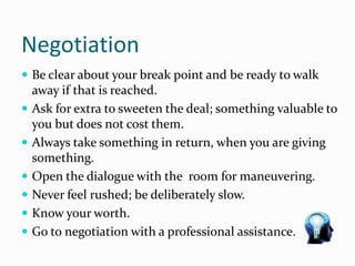 Negotiation
 Be clear about your break point and be ready to walk
away if that is reached.
 Ask for extra to sweeten the deal; something valuable to
you but does not cost them.
 Always take something in return, when you are giving
something.
 Open the dialogue with the room for maneuvering.
 Never feel rushed; be deliberately slow.
 Know your worth.
 Go to negotiation with a professional assistance.
 