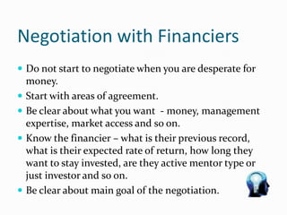 Negotiation with Financiers
 Do not start to negotiate when you are desperate for
money.
 Start with areas of agreement.
 Be clear about what you want - money, management
expertise, market access and so on.
 Know the financier – what is their previous record,
what is their expected rate of return, how long they
want to stay invested, are they active mentor type or
just investor and so on.
 Be clear about main goal of the negotiation.
 