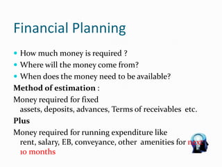 Financial Planning
 How much money is required ?
 Where will the money come from?
 When does the money need to be available?
Method of estimation :
Money required for fixed
assets, deposits, advances, Terms of receivables etc.
Plus
Money required for running expenditure like
rent, salary, EB, conveyance, other amenities for next
10 months
 