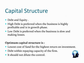 Capital Structure
 Debt and Equity .
 High Debt is preferred when the business is highly
profitable and is in growth phase.
 Low Debt is preferred when the business is slow and
making losses.
Optimum capital structure is :
 Lowest cost of fund for the highest return on investment.
 Debt within repaying capacity of the firm.
 It should not dilute the control.
 