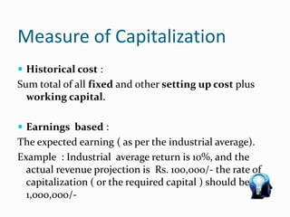 Measure of Capitalization
 Historical cost :
Sum total of all fixed and other setting up cost plus
working capital.
 Earnings based :
The expected earning ( as per the industrial average).
Example : Industrial average return is 10%, and the
actual revenue projection is Rs. 100,000/- the rate of
capitalization ( or the required capital ) should be
1,000,000/-
 