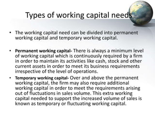 Types of working capital needs
• The working capital need can be divided into permanent
working capital and temporary working capital.
• Permanent working capital- There is always a minimum level
of working capital which is continuously required by a firm
in order to maintain its activities like cash, stock and other
current assets in order to meet its business requirements
irrespective of the level of operations.
• Temporary working capital- Over and above the permanent
working capital, the firm may also require additional
working capital in order to meet the requirements arising
out of fluctuations in sales volume. This extra working
capital needed to support the increased volume of sales is
known as temporary or fluctuating working capital.
 