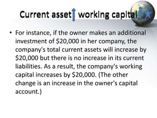 Current asset working capital
• For instance, if the owner makes an additional
investment of $20,000 in her company, the
company's total current assets will increase by
$20,000 but there is no increase in its current
liabilities. As a result, the company's working
capital increases by $20,000. (The other
change is an increase in the owner's capital
account.)
Current asset working capital
 