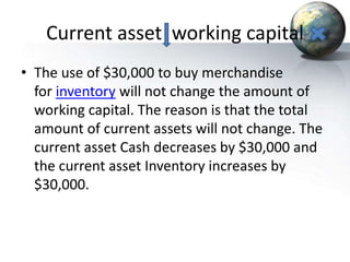 Current asset working capital
• The use of $30,000 to buy merchandise
for inventory will not change the amount of
working capital. The reason is that the total
amount of current assets will not change. The
current asset Cash decreases by $30,000 and
the current asset Inventory increases by
$30,000.
 