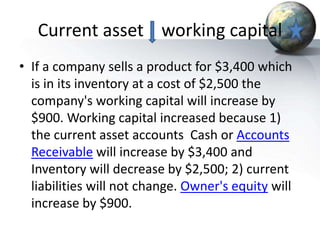 Current asset working capital
• If a company sells a product for $3,400 which
is in its inventory at a cost of $2,500 the
company's working capital will increase by
$900. Working capital increased because 1)
the current asset accounts Cash or Accounts
Receivable will increase by $3,400 and
Inventory will decrease by $2,500; 2) current
liabilities will not change. Owner's equity will
increase by $900.
 