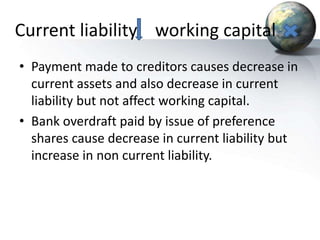 Current liability working capital
• Payment made to creditors causes decrease in
current assets and also decrease in current
liability but not affect working capital.
• Bank overdraft paid by issue of preference
shares cause decrease in current liability but
increase in non current liability.
 