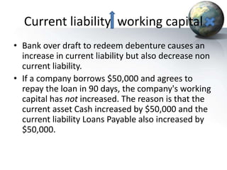 Current liability working capital
• Bank over draft to redeem debenture causes an
increase in current liability but also decrease non
current liability.
• If a company borrows $50,000 and agrees to
repay the loan in 90 days, the company's working
capital has not increased. The reason is that the
current asset Cash increased by $50,000 and the
current liability Loans Payable also increased by
$50,000.
 