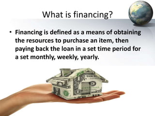 What is financing?
• Financing is defined as a means of obtaining
the resources to purchase an item, then
paying back the loan in a set time period for
a set monthly, weekly, yearly.
 