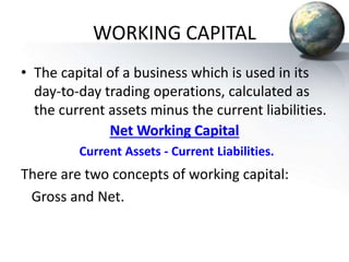 WORKING CAPITAL
• The capital of a business which is used in its
day-to-day trading operations, calculated as
the current assets minus the current liabilities.
Net Working Capital
Current Assets - Current Liabilities.
There are two concepts of working capital:
Gross and Net.
 