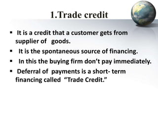1.Trade credit
 It is a credit that a customer gets from
supplier of goods.
 It is the spontaneous source of financing.
 In this the buying firm don’t pay immediately.
 Deferral of payments is a short- term
financing called “Trade Credit.”
 