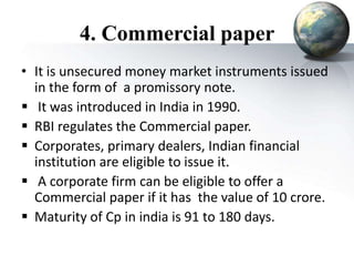 4. Commercial paper
• It is unsecured money market instruments issued
in the form of a promissory note.
 It was introduced in India in 1990.
 RBI regulates the Commercial paper.
 Corporates, primary dealers, Indian financial
institution are eligible to issue it.
 A corporate firm can be eligible to offer a
Commercial paper if it has the value of 10 crore.
 Maturity of Cp in india is 91 to 180 days.
 