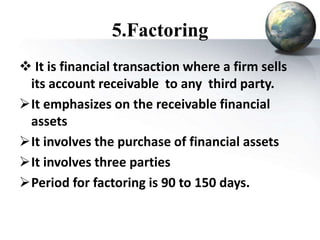 5.Factoring
 It is financial transaction where a firm sells
its account receivable to any third party.
It emphasizes on the receivable financial
assets
It involves the purchase of financial assets
It involves three parties
Period for factoring is 90 to 150 days.
 