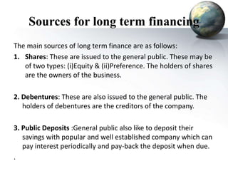 Sources for long term financing
The main sources of long term finance are as follows:
1. Shares: These are issued to the general public. These may be
of two types: (i)Equity & (ii)Preference. The holders of shares
are the owners of the business.
2. Debentures: These are also issued to the general public. The
holders of debentures are the creditors of the company.
3. Public Deposits :General public also like to deposit their
savings with popular and well established company which can
pay interest periodically and pay-back the deposit when due.
.
 