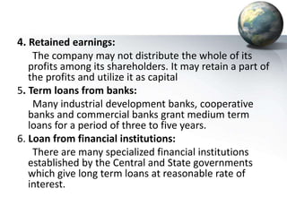4. Retained earnings:
The company may not distribute the whole of its
profits among its shareholders. It may retain a part of
the profits and utilize it as capital
5. Term loans from banks:
Many industrial development banks, cooperative
banks and commercial banks grant medium term
loans for a period of three to five years.
6. Loan from financial institutions:
There are many specialized financial institutions
established by the Central and State governments
which give long term loans at reasonable rate of
interest.
 