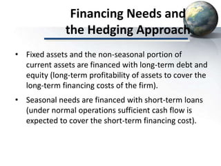 Financing Needs and
the Hedging Approach
• Fixed assets and the non-seasonal portion of
current assets are financed with long-term debt and
equity (long-term profitability of assets to cover the
long-term financing costs of the firm).
• Seasonal needs are financed with short-term loans
(under normal operations sufficient cash flow is
expected to cover the short-term financing cost).
 