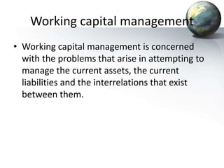 Working capital management
• Working capital management is concerned
with the problems that arise in attempting to
manage the current assets, the current
liabilities and the interrelations that exist
between them.
 
