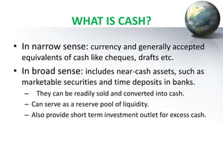 WHAT IS CASH?
• In narrow sense: currency and generally accepted
equivalents of cash like cheques, drafts etc.
• In broad sense: includes near-cash assets, such as
marketable securities and time deposits in banks.
– They can be readily sold and converted into cash.
– Can serve as a reserve pool of liquidity.
– Also provide short term investment outlet for excess cash.
 
