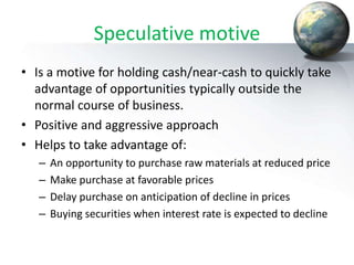 Speculative motive
• Is a motive for holding cash/near-cash to quickly take
advantage of opportunities typically outside the
normal course of business.
• Positive and aggressive approach
• Helps to take advantage of:
– An opportunity to purchase raw materials at reduced price
– Make purchase at favorable prices
– Delay purchase on anticipation of decline in prices
– Buying securities when interest rate is expected to decline
 