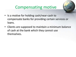 Compensating motive
• Is a motive for holding cash/near-cash to
compensate banks for providing certain services or
loans.
• Clients are supposed to maintain a minimum balance
of cash at the bank which they cannot use
themselves.
 