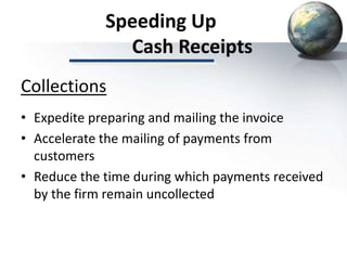 Speeding Up
Cash Receipts
• Expedite preparing and mailing the invoice
• Accelerate the mailing of payments from
customers
• Reduce the time during which payments received
by the firm remain uncollected
Collections
 
