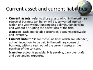Current asset and current liabilities
• Current assets: refer to those assets which in the ordinary
course of business can be, or will be, converted into cash
within one year without undergoing a diminution in value
and without disrupting the operations of the firm.
Examples- cash, marketable securities, accounts receivable
and inventory.
• Current liabilities: are those liabilities which are intended,
at their inception, to be paid in the ordinary course of
business, within a year, out of the current assets or the
earnings of the concern.
Examples- accounts payable, bills payable, bank overdraft
and outstanding expenses.
 