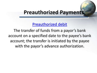 Preauthorized Payments
Preauthorized debit
The transfer of funds from a payor’s bank
account on a specified date to the payee’s bank
account; the transfer is initiated by the payee
with the payor’s advance authorization.
 