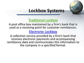 Lockbox Systems
Traditional Lockbox
A post office box maintained by a firm’s bank that is
used as a receiving point for customer remittances.
Electronic Lockbox
A collection service provided by a firm’s bank that
receives electronic payments and accompanying
remittance data and communicates this information to
the company in a specified format.
 